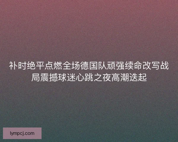 补时绝平点燃全场德国队顽强续命改写战局震撼球迷心跳之夜高潮迭起