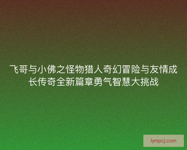 飞哥与小佛之怪物猎人奇幻冒险与友情成长传奇全新篇章勇气智慧大挑战