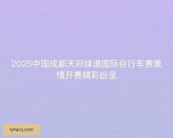 2025中国成都天府绿道国际自行车赛激情开赛精彩纷呈