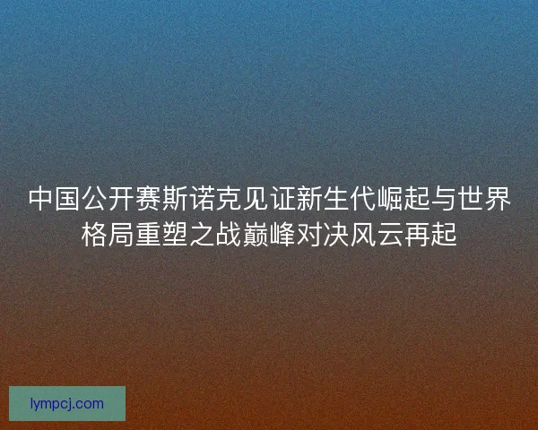 中国公开赛斯诺克见证新生代崛起与世界格局重塑之战巅峰对决风云再起