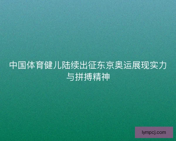 中国体育健儿陆续出征东京奥运展现实力与拼搏精神