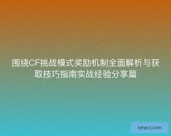 围绕CF挑战模式奖励机制全面解析与获取技巧指南实战经验分享篇