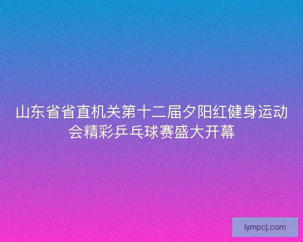 山东省省直机关第十二届夕阳红健身运动会精彩乒乓球赛盛大开幕